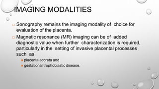 IMAGING MODALITIES
 Sonography remains the imaging modality of choice for
evaluation of the placenta.
 Magnetic resonance (MR) imaging can be of added
diagnostic value when further characterization is required,
particularly in the setting of invasive placental processes
such as
 placenta accreta and
 gestational trophoblastic disease.
 