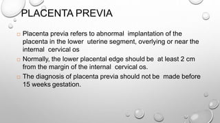 PLACENTA PREVIA
 Placenta previa refers to abnormal implantation of the
placenta in the lower uterine segment, overlying or near the
internal cervical os
 Normally, the lower placental edge should be at least 2 cm
from the margin of the internal cervical os.
 The diagnosis of placenta previa should not be made before
15 weeks gestation.
 