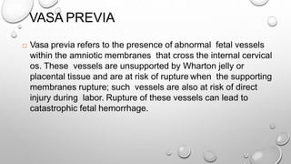 VASA PREVIA
 Vasa previa refers to the presence of abnormal fetal vessels
within the amniotic membranes that cross the internal cervical
os. These vessels are unsupported by Wharton jelly or
placental tissue and are at risk of rupture when the supporting
membranes rupture; such vessels are also at risk of direct
injury during labor. Rupture of these vessels can lead to
catastrophic fetal hemorrhage.
 