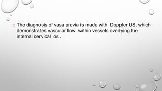  The diagnosis of vasa previa is made with Doppler US, which
demonstrates vascular flow within vessels overlying the
internal cervical os .
 