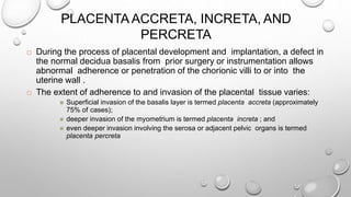PLACENTA ACCRETA, INCRETA, AND
PERCRETA
 During the process of placental development and implantation, a defect in
the normal decidua basalis from prior surgery or instrumentation allows
abnormal adherence or penetration of the chorionic villi to or into the
uterine wall .
 The extent of adherence to and invasion of the placental tissue varies:
 Superficial invasion of the basalis layer is termed placenta accreta (approximately
75% of cases);
 deeper invasion of the myometrium is termed placenta increta ; and
 even deeper invasion involving the serosa or adjacent pelvic organs is termed
placenta percreta
 