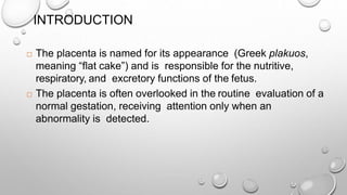 INTRODUCTION
 The placenta is named for its appearance (Greek plakuos,
meaning “flat cake”) and is responsible for the nutritive,
respiratory, and excretory functions of the fetus.
 The placenta is often overlooked in the routine evaluation of a
normal gestation, receiving attention only when an
abnormality is detected.
 