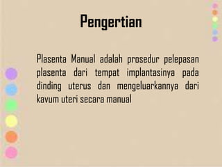 Pengertian
Plasenta Manual adalah prosedur pelepasan
plasenta dari tempat implantasinya pada
dinding uterus dan mengeluarkannya dari
kavum uteri secara manual
 