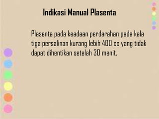 Indikasi Manual Plasenta
Plasenta pada keadaan perdarahan pada kala
tiga persalinan kurang lebih 400 cc yang tidak
dapat dihentikan setelah 30 menit.
 