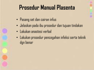 Prosedur Manual Plasenta
• Pasang set dan cairan infus
• Jelaskan pada ibu prosedur dan tujuan tindakan
• Lakukan anastesi verbal
• Lakukan prosedur pencegahan infeksi serta teknik
dgn benar
 