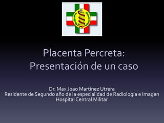 Placenta Percreta:
Presentación de un caso
Dr. Max Joao Martínez Utrera
Residente de Segundo año de la especialidad de Radiología e Imagen
Hospital Central Militar
 