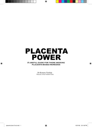 PLACENTA
                              POWER
                             A useful guide for those seeking
                                 placenta-based remedies



                                     Dr Kentaro Yoshida
                                    Director of the Yoshida Clinic




placenta book 21oct.indd 1                                           10/31/08 3:51:58 PM
 