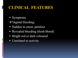 CLINICAL FEATURES
 Symptoms
Vaginal bleeding:
 Sudden in onset, painless
 Revealed bleeding (fresh blood)
 Bright red or dark coloured
 Unrelated to activity
 
