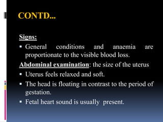 CONTD...
Signs:
 General conditions and anaemia are
proportionate to the visible blood loss.
Abdominal examination: the size of the uterus
 Uterus feels relaxed and soft.
 The head is floating in contrast to the period of
gestation.
 Fetal heart sound is usually present.
 
