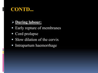CONTD...
 During labour:
 Early repture of membranes
 Cord prolapse
 Slow dilation of the cervix
 Intrapartum haemorrhage
 