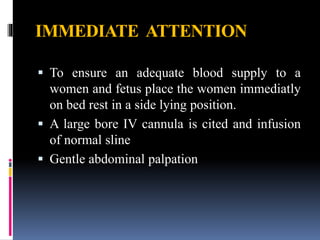 IMMEDIATE ATTENTION
 To ensure an adequate blood supply to a
women and fetus place the women immediatly
on bed rest in a side lying position.
 A large bore IV cannula is cited and infusion
of normal sline
 Gentle abdominal palpation
 
