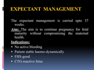 EXPECTANT MANAGEMENT
The expectant management is carried upto 37
weeks.
Aim: The aim is to continue pregnancy for fetal
maturity without compromising the maternal
health.
Indications:
 No active bleeding
 Patient stable haemo-dynamically
 FHS-good
 CTG-reactive fetus
 