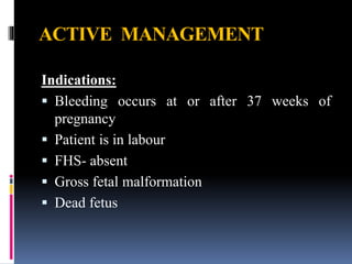 ACTIVE MANAGEMENT
Indications:
 Bleeding occurs at or after 37 weeks of
pregnancy
 Patient is in labour
 FHS- absent
 Gross fetal malformation
 Dead fetus
 