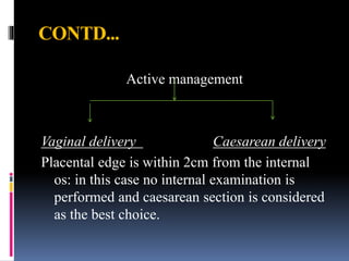 CONTD...
Active management
Vaginal delivery Caesarean delivery
Placental edge is within 2cm from the internal
os: in this case no internal examination is
performed and caesarean section is considered
as the best choice.
 