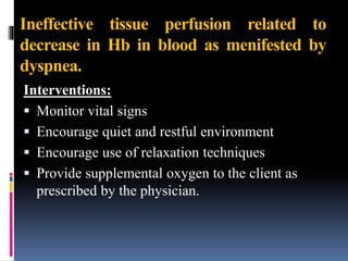 Ineffective tissue perfusion related to
decrease in Hb in blood as menifested by
dyspnea.
Interventions:
 Monitor vital signs
 Encourage quiet and restful environment
 Encourage use of relaxation techniques
 Provide supplemental oxygen to the client as
prescribed by the physician.
 