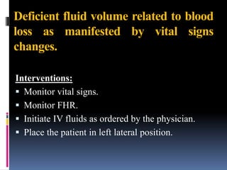 Deficient fluid volume related to blood
loss as manifested by vital signs
changes.
Interventions:
 Monitor vital signs.
 Monitor FHR.
 Initiate IV fluids as ordered by the physician.
 Place the patient in left lateral position.
 
