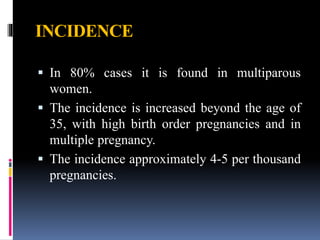 INCIDENCE
 In 80% cases it is found in multiparous
women.
 The incidence is increased beyond the age of
35, with high birth order pregnancies and in
multiple pregnancy.
 The incidence approximately 4-5 per thousand
pregnancies.
 