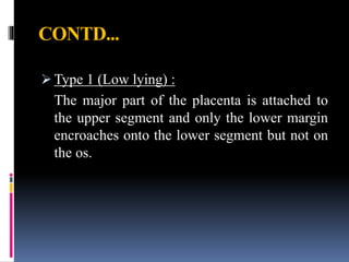 CONTD...
 Type 1 (Low lying) :
The major part of the placenta is attached to
the upper segment and only the lower margin
encroaches onto the lower segment but not on
the os.
 