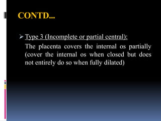 CONTD...
 Type 3 (Incomplete or partial central):
The placenta covers the internal os partially
(cover the internal os when closed but does
not entirely do so when fully dilated)
 
