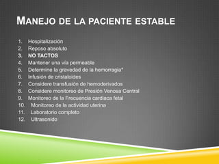 MANEJO DE LA PACIENTE ESTABLE
1.    Hospitalización
2.    Reposo absoluto
3.    NO TACTOS
4.    Mantener una vía permeable
5.    Determíne la gravedad de la hemorragia*
6.    Infusión de cristaloides
7.    Considere transfusión de hemoderivados
8.    Considere monitoreo de Presión Venosa Central
9.    Monitoreo de la Frecuencia cardiaca fetal
10.     Monitoreo de la actividad uterina
11.    Laboratorio completo
12.     Ultrasonido
 
