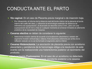CONDUCTA ANTE EL PARTO
 Via vaginal. En el caso de Placenta previa marginal o de inserción baja.
    Por Ultrasonido, el informe de la distancia real del borde inferior de la placenta al borde
      interno del cuello del útero, y utilizando la terminología estándar de distancia de
      milímetros de superposición, al alcanzarlo se describe como 0 mm., pero con una
      superposición de 20 mm o más en cualquier momento en el tercer trimestre es altamente
      predictivo de la necesidad de Cesarea
 Cesarea electiva se deben de considerar lo siguiente:
    Seleccionar incisión uterina de acuerdo a la localización placentaria o estado del
      segmento Incisión vertical baja o clásica: Ante placentas anteriores por arriba de la
      reflexión vesical o si no se ha formado el segmento uterino inferior
 Cesarea Histerectomia: La asociación de placenta previa con acretismo
  placentario y persitencia de la hemorragia obliga a la resolución de este
  evento con la realizacionde una histerectomia posterior al nacimiento del
  producto.
 Histerectomia Postcesarea: En el caso de un acretismo no detectado
  de manera inicial o una hemorragia persitente posterior a la cesarea
 