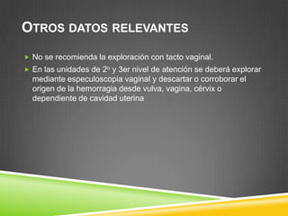 OTROS DATOS RELEVANTES
 No se recomienda la exploración con tacto vaginal.
 En las unidades de 2o y 3er nivel de atención se deberá explorar
  mediante especuloscopia vaginal y descartar o corroborar el
  origen de la hemorragia desde vulva, vagina, cérvix o
  dependiente de cavidad uterina
 