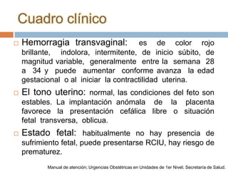 Cuadro clínico
   Hemorragia transvaginal:           es de color rojo
    brillante, indolora, intermitente, de inicio súbito, de
    magnitud variable, generalmente entre la semana 28
    a 34 y puede aumentar conforme avanza la edad
    gestacional o al iniciar la contractilidad uterina.
   El tono uterino: normal, las condiciones del feto son
    estables. La implantación anómala de la placenta
    favorece la presentación cefálica libre o situación
    fetal transversa, oblicua.
   Estado fetal: habitualmente no hay presencia de
    sufrimiento fetal, puede presentarse RCIU, hay riesgo de
    prematurez.
           Manual de atención; Urgencias Obstétricas en Unidades de 1er Nivel; Secretaría de Salud.
 