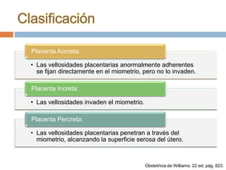 Clasificación

  Placenta Accreta:

  • Las vellosidades placentarias anormalmente adherentes
    se fijan directamente en el miometrio, pero no lo invaden.

  Placenta Increta:

  • Las vellosidades invaden el miometrio.

  Placenta Percreta:

  • Las vellosidades placentarias penetran a través del
    miometrio, alcanzando la superficie serosa del útero.



                                             Obstetricia de Williams; 22 ed; pág. 823.
 
