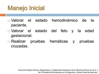 Manejo Inicial
   Valorar el estado hemodinámico de la
    paciente.
   Valorar el estado del feto y la edad
    gestacional.
   Realizar pruebas hemáticas y pruebas
    cruzadas.




       Guía de Práctica Clínica; Diagnóstico y Tratamiento Oportuno de la Placenta Previa en el 2° y
                              3er Trimestre del Embarazo en el Segundo y Tercer Nivel de Atención.
 