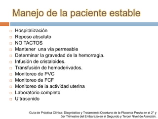 Manejo de la paciente estable
   Hospitalización
   Reposo absoluto
   NO TACTOS
   Mantener una vía permeable
   Determinar la gravedad de la hemorragia.
   Infusión de cristaloides.
   Transfusión de hemoderivados.
   Monitoreo de PVC
   Monitoreo de FCF
   Monitoreo de la actividad uterina
   Laboratorio completo
   Ultrasonido

          Guía de Práctica Clínica; Diagnóstico y Tratamiento Oportuno de la Placenta Previa en el 2° y
                                 3er Trimestre del Embarazo en el Segundo y Tercer Nivel de Atención.
 