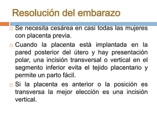 Resolución del embarazo
   Se necesita cesárea en casi todas las mujeres
    con placenta previa.
   Cuando la placenta está implantada en la
    pared posterior del útero y hay presentación
    polar, una incisión transversal o vertical en el
    segmento inferior evita el tejido placentario y
    permite un parto fácil.
   Si la placenta es anterior o la posición es
    transversa la mejor elección es una incisión
    vertical.
 