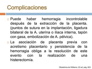 Complicaciones
   Puede      haber     hemorragia       incontrolable
    después de la extracción de la placenta.
    (puntos de sutura en la implantación, ligadura
    bilateral de la A. uterina o iliaca interna, tapón
    con gasa, embolización de A. pélvica).
   La asociación de placenta previa con
    acretismo placentario y persistencia de la
    hemorragia obliga a la resolución de este
    evento     con     la    realización     de    una
    histerectomía.
                                    Obstetricia de Williams; 22 ed; pág. 823.
 