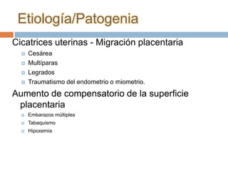 Etiología/Patogenia
Cicatrices uterinas - Migración placentaria
     Cesárea
     Multíparas
     Legrados
     Traumatismo del endometrio o miometrio.
Aumento de compensatorio de la superficie
 placentaria
     Embarazos múltiples
     Tabaquismo
     Hipoxemia
 