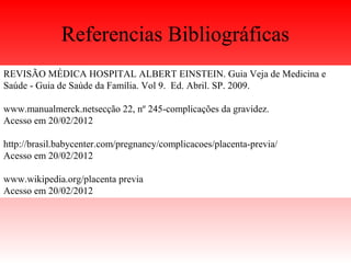 Referencias Bibliográficas
REVISÃO MÉDICA HOSPITAL ALBERT EINSTEIN. Guia Veja de Medicina e
Saúde - Guia de Saúde da Família. Vol 9. Ed. Abril. SP. 2009.
www.manualmerck.netsecção 22, nº 245-complicações da gravidez.
Acesso em 20/02/2012
http://brasil.babycenter.com/pregnancy/complicacoes/placenta-previa/
Acesso em 20/02/2012
www.wikipedia.org/placenta previa
Acesso em 20/02/2012
 