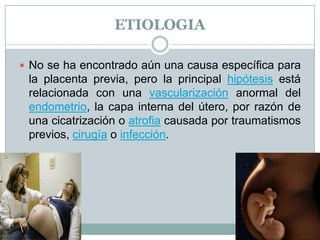 ETIOLOGIA
 No se ha encontrado aún una causa específica para
la placenta previa, pero la principal hipótesis está
relacionada con una vascularización anormal del
endometrio, la capa interna del útero, por razón de
una cicatrización o atrofia causada por traumatismos
previos, cirugía o infección.
 