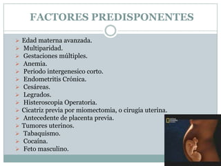 FACTORES PREDISPONENTES
 Edad materna avanzada.
 Multiparidad.
 Gestaciones múltiples.
 Anemia.
 Periodo intergenesico corto.
 Endometritis Crónica.
 Cesáreas.
 Legrados.
 Histeroscopia Operatoria.
 Cicatriz previa por miomectomia, o cirugía uterina.
 Antecedente de placenta previa.
 Tumores uterinos.
 Tabaquismo.
 Cocaína.
 Feto masculino.
 