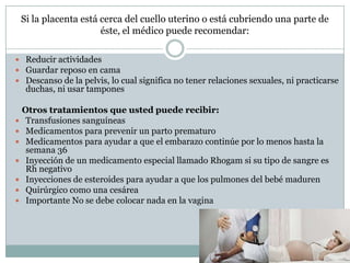Si la placenta está cerca del cuello uterino o está cubriendo una parte de
éste, el médico puede recomendar:
 Reducir actividades
 Guardar reposo en cama
 Descanso de la pelvis, lo cual significa no tener relaciones sexuales, ni practicarse
duchas, ni usar tampones
Otros tratamientos que usted puede recibir:
 Transfusiones sanguíneas
 Medicamentos para prevenir un parto prematuro
 Medicamentos para ayudar a que el embarazo continúe por lo menos hasta la
semana 36
 Inyección de un medicamento especial llamado Rhogam si su tipo de sangre es
Rh negativo
 Inyecciones de esteroides para ayudar a que los pulmones del bebé maduren
 Quirúrgico como una cesárea
 Importante No se debe colocar nada en la vagina
 