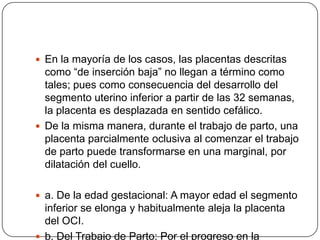  En la mayoría de los casos, las placentas descritas
como “de inserción baja” no llegan a término como
tales; pues como consecuencia del desarrollo del
segmento uterino inferior a partir de las 32 semanas,
la placenta es desplazada en sentido cefálico.
 De la misma manera, durante el trabajo de parto, una
placenta parcialmente oclusiva al comenzar el trabajo
de parto puede transformarse en una marginal, por
dilatación del cuello.
 a. De la edad gestacional: A mayor edad el segmento
inferior se elonga y habitualmente aleja la placenta
del OCI.
 b. Del Trabajo de Parto: Por el progreso en la
 