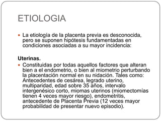 ETIOLOGIA
 La etiología de la placenta previa es desconocida,
pero se suponen hipótesis fundamentadas en
condiciones asociadas a su mayor incidencia:
Uterinas.
 Constituidas por todas aquellos factores que alteran
bien a el endometrio, o bien al miometrio perturbando
la placentación normal en su nidación. Tales como:
Antecedentes de cesárea, legrado uterino,
multiparidad, edad sobre 35 años, intervalo
intergenésico corto, miomas uterinos (miomectomías
tienen 4 veces mayor riesgo), endometritis,
antecedente de Placenta Previa (12 veces mayor
probabilidad de presentar nuevo episodio).
 