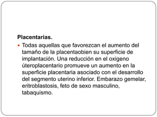 Placentarias.
 Todas aquellas que favorezcan el aumento del
tamaño de la placentaobien su superficie de
implantación. Una reducción en el oxigeno
úteroplacentario promueve un aumento en la
superficie placentaria asociado con el desarrollo
del segmento uterino inferior. Embarazo gemelar,
eritroblastosis, feto de sexo masculino,
tabaquismo.
 
