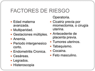 FACTORES DE RIESGO
 Edad materna
avanzada.
 Multiparidad.
 Gestaciones múltiples.
 Anemia.
 Periodo intergenesico
corto.
 Endometritis Cronica.
 Cesáreas.
 Legrados.
 Histeroscopia
Operatoria.
 Cicatriz previa por
miomectomia, o cirugía
uterina.
 Antecedente de
placenta previa.
 Tumores uterinos.
 Tabaquismo.
 Cocaina.
 Feto masculino.
 