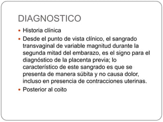 DIAGNOSTICO
 Historia clínica
 Desde el punto de vista clínico, el sangrado
transvaginal de variable magnitud durante la
segunda mitad del embarazo, es el signo para el
diagnóstico de la placenta previa; lo
característico de este sangrado es que se
presenta de manera súbita y no causa dolor,
incluso en presencia de contracciones uterinas.
 Posterior al coito
 