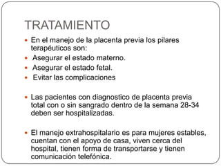 TRATAMIENTO
 En el manejo de la placenta previa los pilares
terapéuticos son:
 Asegurar el estado materno.
 Asegurar el estado fetal.
 Evitar las complicaciones
 Las pacientes con diagnostico de placenta previa
total con o sin sangrado dentro de la semana 28-34
deben ser hospitalizadas.
 El manejo extrahospitalario es para mujeres estables,
cuentan con el apoyo de casa, viven cerca del
hospital, tienen forma de transportarse y tienen
comunicación telefónica.
 
