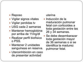  Reposo
 Vigilar signos vitales
 Vigilar perdidas tv
 USG cada 2 semanas
 Mantener hemoglobina
por arriba de 11mg/dl
 Realizar perfil biofísico
o PSS.
 Mantener 2 unidades
sanguíneas en reserva.
 Uteroinhibición en caso
de presentar actividad
uterina
 Inducción de la
maduración pulmonar
fetal con corticoides a
toda gestación entre las
26 y 34 semanas.
 Se debe desembarazar
toda gestación mayor
de 36 semanas o si se
identifica la madurez
pulmonar fetal.
 