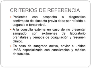 CRITERIOS DE REFERENCIA
 Pacientes con sospecha o diagnóstico
confirmado de placenta previa debe ser referida a
segundo o tercer nivel.
 A la consulta externa en caso de no presentar
sangrado, con exámenes de laboratorio
prenatales y tiempos de coagulación y resumen
clínico.
 En caso de sangrado activo, enviar a unidad
IMSS especializada con canalización y médico
de traslado.
 
