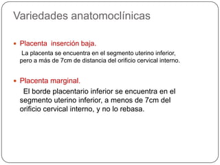 Variedades anatomoclínicas
 Placenta inserción baja.
La placenta se encuentra en el segmento uterino inferior,
pero a más de 7cm de distancia del orificio cervical interno.
 Placenta marginal.
El borde placentario inferior se encuentra en el
segmento uterino inferior, a menos de 7cm del
orificio cervical interno, y no lo rebasa.
 