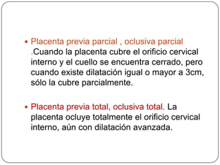  Placenta previa parcial , oclusiva parcial
.Cuando la placenta cubre el orificio cervical
interno y el cuello se encuentra cerrado, pero
cuando existe dilatación igual o mayor a 3cm,
sólo la cubre parcialmente.
 Placenta previa total, oclusiva total. La
placenta ocluye totalmente el orificio cervical
interno, aún con dilatación avanzada.
 