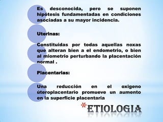 *
Es desconocida, pero se suponen
hipótesis fundamentadas en condiciones
asociadas a su mayor incidencia.
Uterinas:
Constituidas por todas aquellas noxas
que alteran bien a el endometrio, o bien
al miometrio perturbando la placentación
normal .
Placentarias:
Una reducción en el oxigeno
úteroplacentario promueve un aumento
en la superficie placentaria
 
