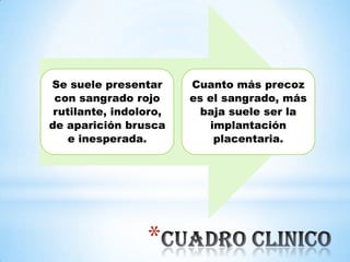 *
Se suele presentar
con sangrado rojo
rutilante, indoloro,
de aparición brusca
e inesperada.
Cuanto más precoz
es el sangrado, más
baja suele ser la
implantación
placentaria.
 