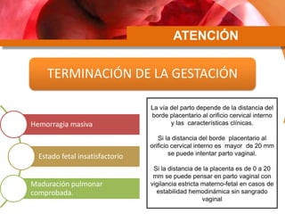 ATENCIÓN
TERMINACIÓN DE LA GESTACIÓN
Hemorragia masiva
Estado fetal insatisfactorio
Maduración pulmonar
comprobada.
La vía del parto depende de la distancia del
borde placentario al orificio cervical interno
y las características clínicas.
Si la distancia del borde placentario al
orificio cervical interno es mayor de 20 mm
se puede intentar parto vaginal.
Si la distancia de la placenta es de 0 a 20
mm se puede pensar en parto vaginal con
vigilancia estricta materno-fetal en casos de
estabilidad hemodinámica sin sangrado
vaginal
 